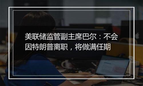 美联储监管副主席巴尔:不会因特朗普离职,将做满任期
