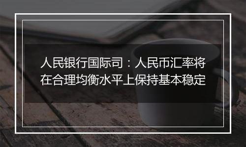 人民银行国际司:人民币汇率将在合理均衡水平上保持基本稳定