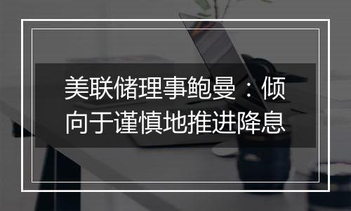 美联储理事鲍曼:倾向于谨慎地推进降息
