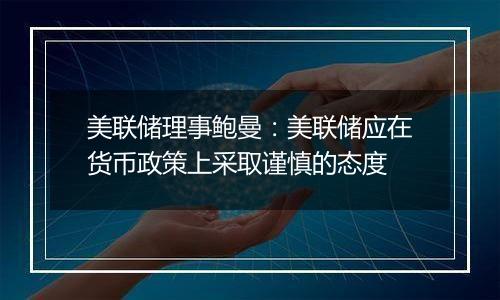 美联储理事鲍曼:美联储应在货币政策上采取谨慎的态度