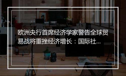 欧洲央行首席经济学家警告全球贸易战将重挫经济增长:国际社会应避免保护主义泛滥