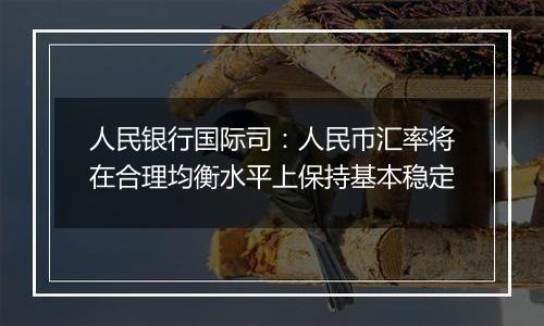 人民银行国际司:人民币汇率将在合理均衡水平上保持基本稳定