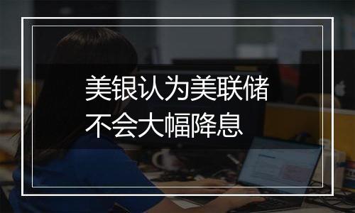 美银认为美联储不会大幅降息
