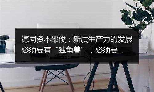 德同资本邵俊:新质生产力的发展必须要有“独角兽”,必须要有造富效应