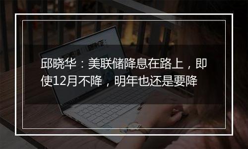 邱晓华:美联储降息在路上,即使12月不降,明年也还是要降