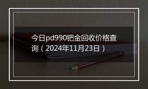 今日pd990钯金回收价格查询（2024年11月23日）