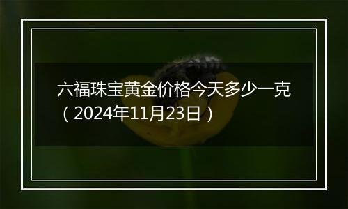 六福珠宝黄金价格今天多少一克（2024年11月23日）