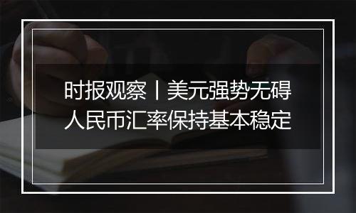 时报观察丨美元强势无碍人民币汇率保持基本稳定
