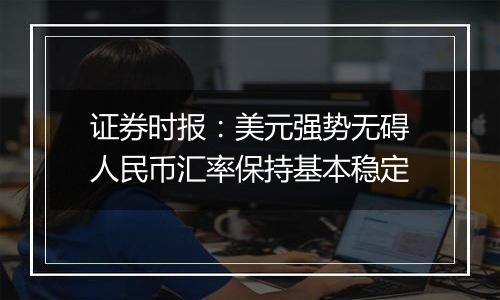 证券时报:美元强势无碍人民币汇率保持基本稳定