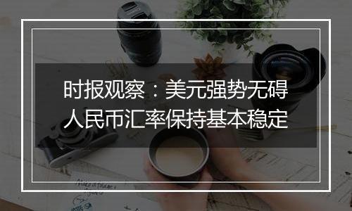 时报观察:美元强势无碍人民币汇率保持基本稳定