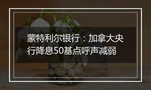 蒙特利尔银行:加拿大央行降息50基点呼声减弱
