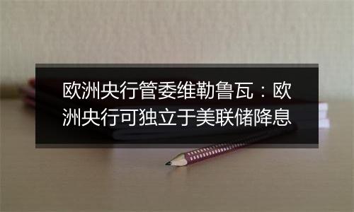 欧洲央行管委维勒鲁瓦：欧洲央行可独立于美联储降息
