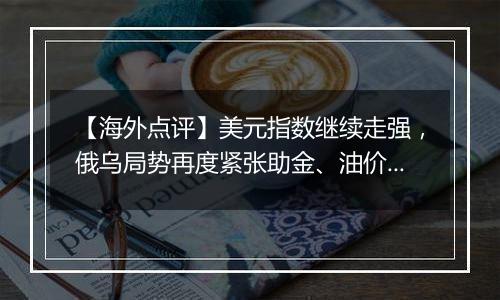 【海外点评】美元指数继续走强,俄乌局势再度紧张助金、油价格回升