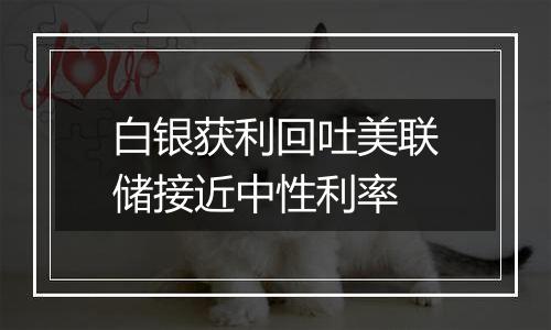 白银获利回吐美联储接近中性利率