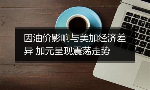 因油价影响与美加经济差异 加元呈现震荡走势