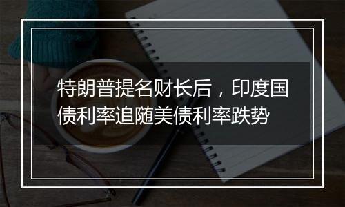 特朗普提名财长后,印度国债利率追随美债利率跌势