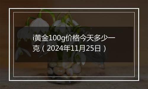 i黄金100g价格今天多少一克(2024年11月25日)