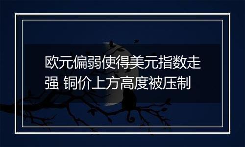 欧元偏弱使得美元指数走强 铜价上方高度被压制