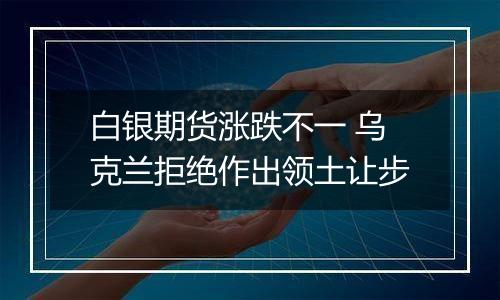 白银期货涨跌不一 乌克兰拒绝作出领土让步