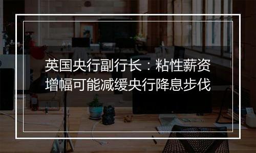 英国央行副行长：粘性薪资增幅可能减缓央行降息步伐