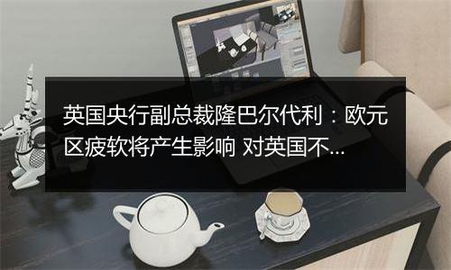 英国央行副总裁隆巴尔代利:欧元区疲软将产生影响 对英国不利