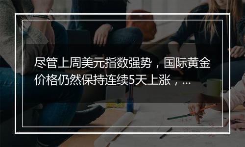 尽管上周美元指数强势,国际黄金价格仍然保持连续5天上涨,累计涨幅接近6%…