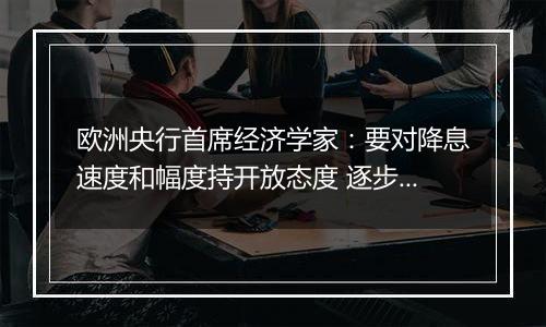 欧洲央行首席经济学家:要对降息速度和幅度持开放态度 逐步采取行动