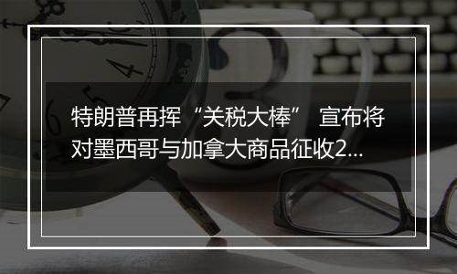 特朗普再挥“关税大棒” 宣布将对墨西哥与加拿大商品征收25%关税