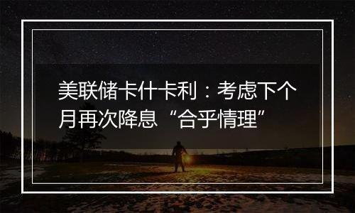 美联储卡什卡利:考虑下个月再次降息“合乎情理”