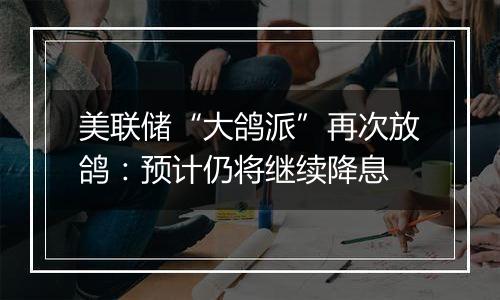 美联储“大鸽派”再次放鸽:预计仍将继续降息