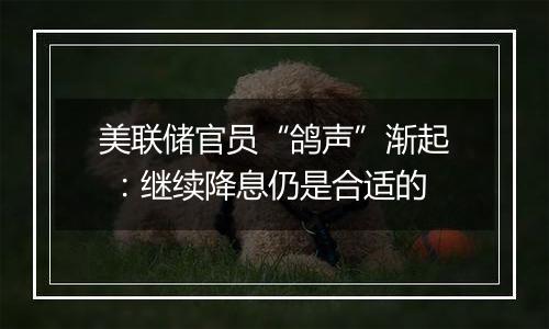 美联储官员“鸽声”渐起 ：继续降息仍是合适的