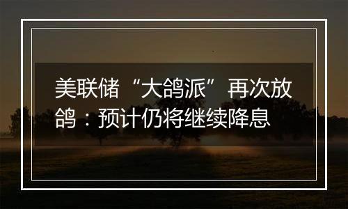 美联储“大鸽派”再次放鸽:预计仍将继续降息