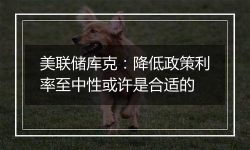 美联储库克:降低政策利率至中性或许是合适的