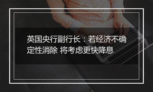 英国央行副行长:若经济不确定性消除 将考虑更快降息