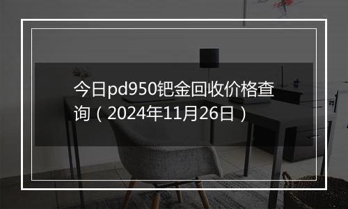今日pd950钯金回收价格查询（2024年11月26日）