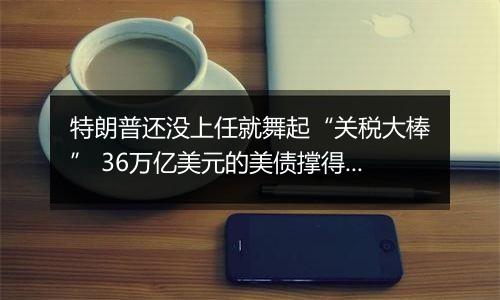 特朗普还没上任就舞起“关税大棒” 36万亿美元的美债撑得住吗?