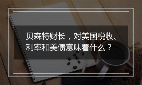 贝森特财长,对美国税收、利率和美债意味着什么?