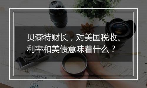 贝森特财长,对美国税收、利率和美债意味着什么?