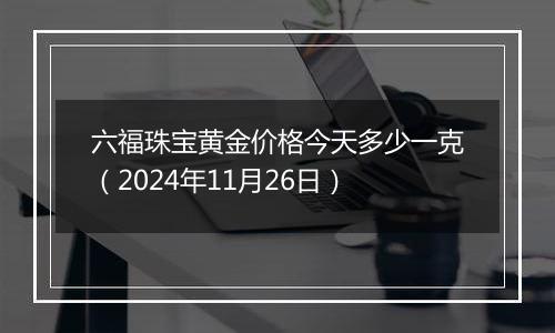 六福珠宝黄金价格今天多少一克(2024年11月26日)