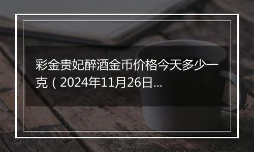 彩金贵妃醉酒金币价格今天多少一克(2024年11月26日)