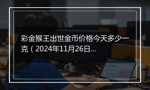 彩金猴王出世金币价格今天多少一克(2024年11月26日)