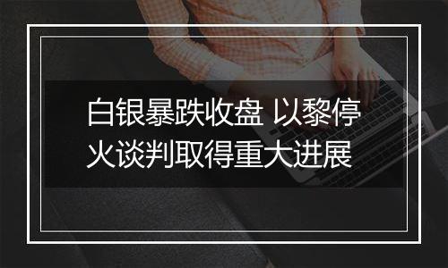 白银暴跌收盘 以黎停火谈判取得重大进展