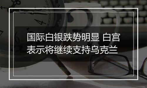 国际白银跌势明显 白宫表示将继续支持乌克兰