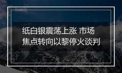 纸白银震荡上涨 市场焦点转向以黎停火谈判