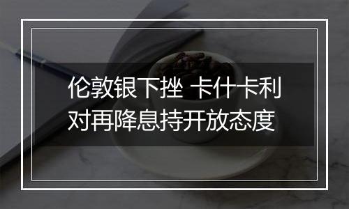 伦敦银下挫 卡什卡利对再降息持开放态度