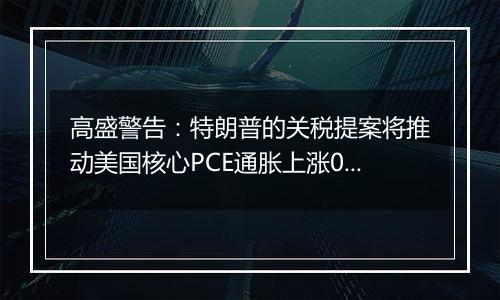 高盛警告:特朗普的关税提案将推动美国核心PCE通胀上涨0.9%