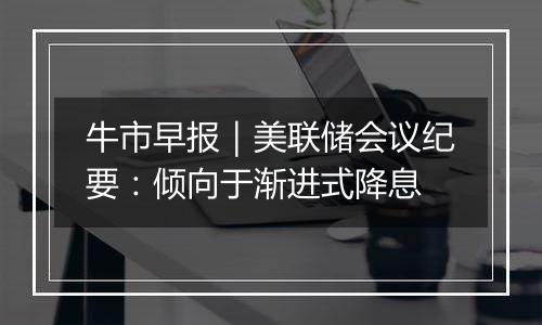 牛市早报|美联储会议纪要:倾向于渐进式降息