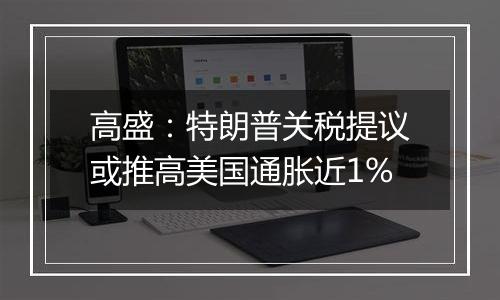高盛:特朗普关税提议或推高美国通胀近1%