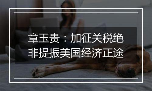 章玉贵:加征关税绝非提振美国经济正途