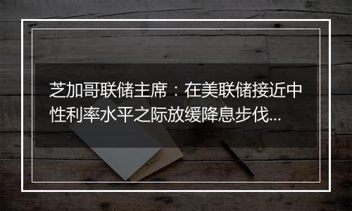 芝加哥联储主席：在美联储接近中性利率水平之际放缓降息步伐是明智的